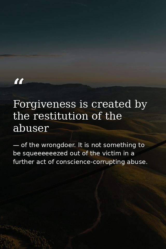 Forgiveness is created by the restitution of the abuser — of the wrongdoer. It is not something to be squeeeeeezed out of the victim in a further act of conscience-corrupting abuse.