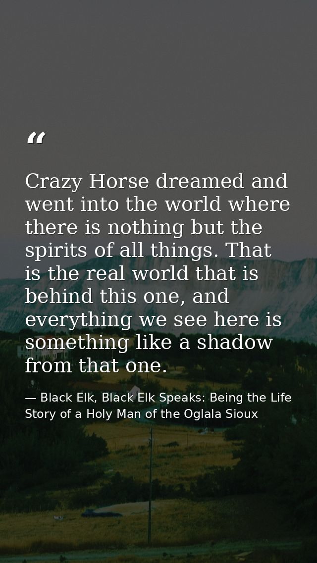 Crazy Horse dreamed and went into the world where there is nothing but the spirits of all things. That is the real world — Black Elk, Black Elk Speaks: Being the Life Story of a Holy Man of the Oglala Sioux