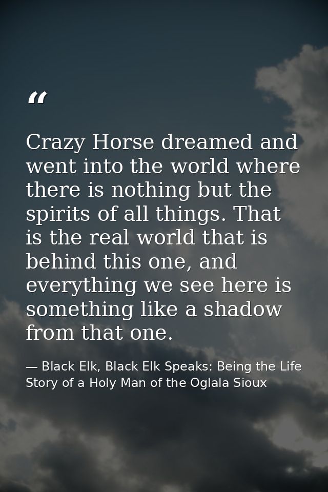 Crazy Horse dreamed and went into the world where there is nothing but the spirits of all things. That is the real world — Black Elk, Black Elk Speaks: Being the Life Story of a Holy Man of the Oglala Sioux