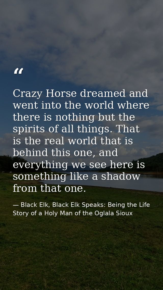 Crazy Horse dreamed and went into the world where there is nothing but the spirits of all things. That is the real world — Black Elk, Black Elk Speaks: Being the Life Story of a Holy Man of the Oglala Sioux