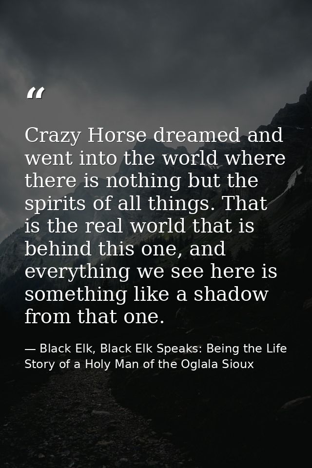 Crazy Horse dreamed and went into the world where there is nothing but the spirits of all things. That is the real world — Black Elk, Black Elk Speaks: Being the Life Story of a Holy Man of the Oglala Sioux