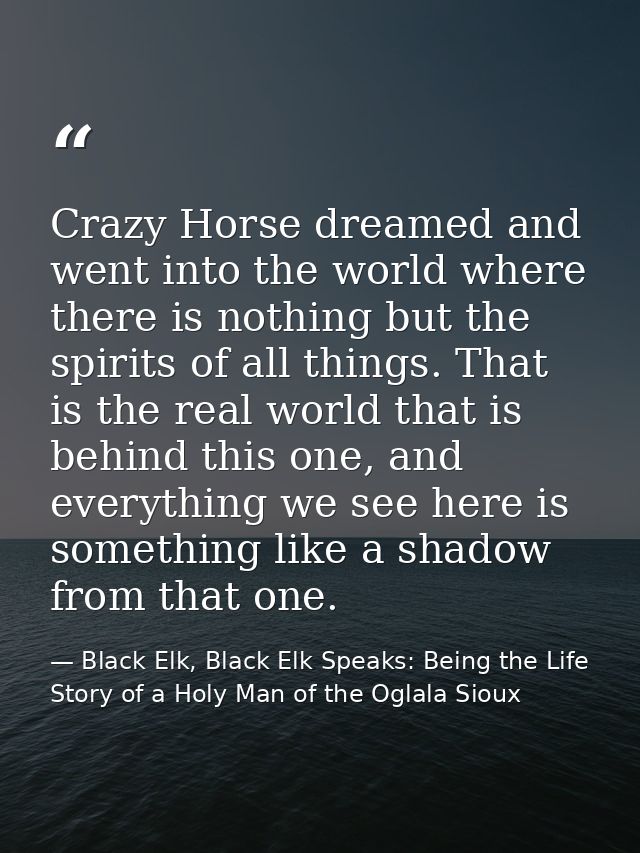 Crazy Horse dreamed and went into the world where there is nothing but the spirits of all things. That is the real world — Black Elk, Black Elk Speaks: Being the Life Story of a Holy Man of the Oglala Sioux