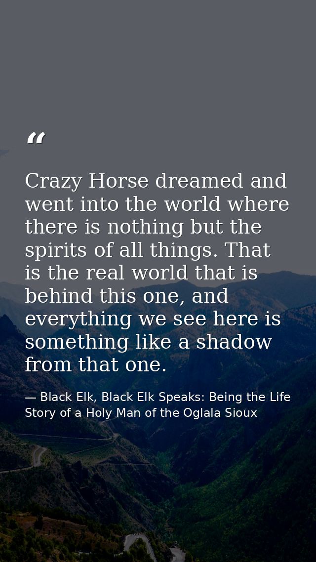Crazy Horse dreamed and went into the world where there is nothing but the spirits of all things. That is the real world — Black Elk, Black Elk Speaks: Being the Life Story of a Holy Man of the Oglala Sioux