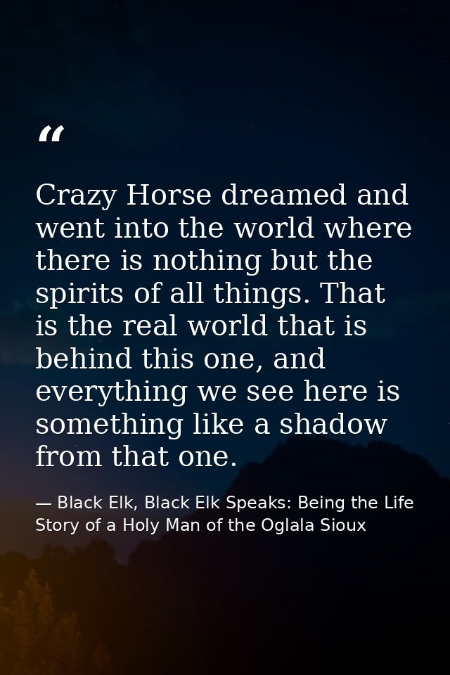 Crazy Horse dreamed and went into the world where there is nothing but the spirits of all things. That is the real world — Black Elk, Black Elk Speaks: Being the Life Story of a Holy Man of the Oglala Sioux