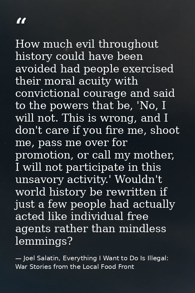 How much evil throughout history could have been avoided had people exercised their moral acuity with convictional coura — Joel Salatin, Everything I Want to Do Is Illegal: War Stories from the Local Food Front