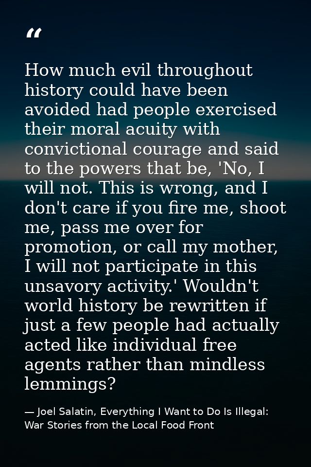 How much evil throughout history could have been avoided had people exercised their moral acuity with convictional coura — Joel Salatin, Everything I Want to Do Is Illegal: War Stories from the Local Food Front