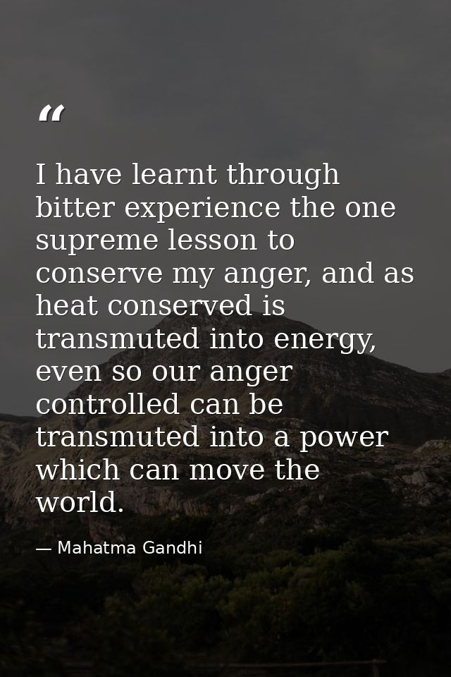 I have learnt through bitter experience the one supreme lesson to conserve my anger, and as heat conserved is transmuted — Mahatma Gandhi
