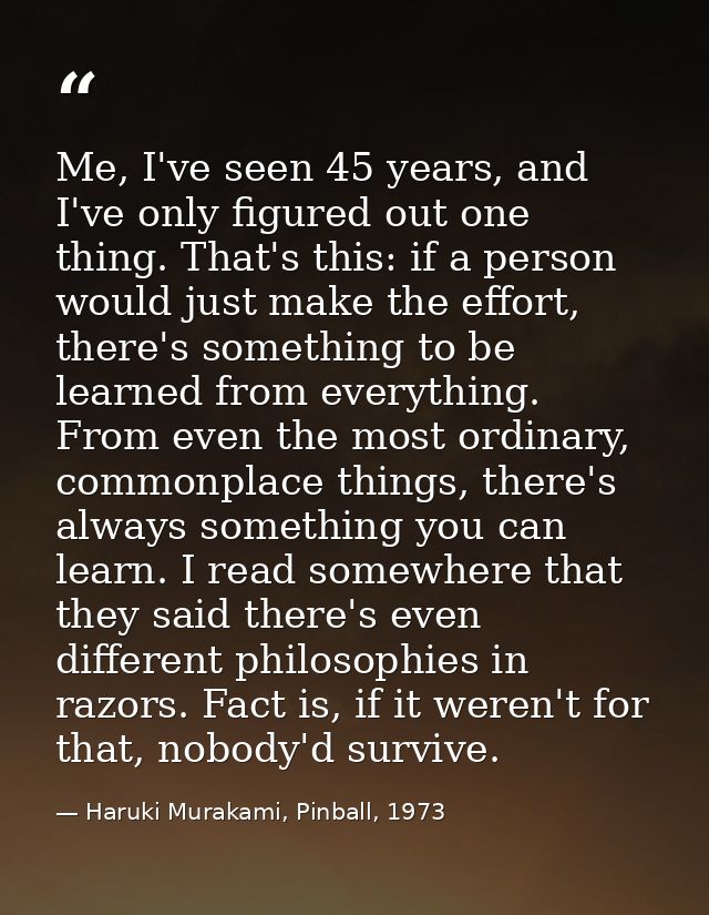 Me, I've seen 45 years, and I've only figured out one thing. That's this: if a person would just make the effort, there' — Haruki Murakami, Pinball, 1973
