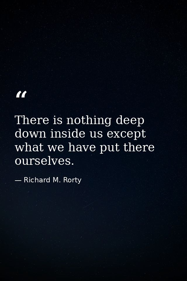 There is nothing deep down inside us except what we have put there ourselves. — Richard M. Rorty