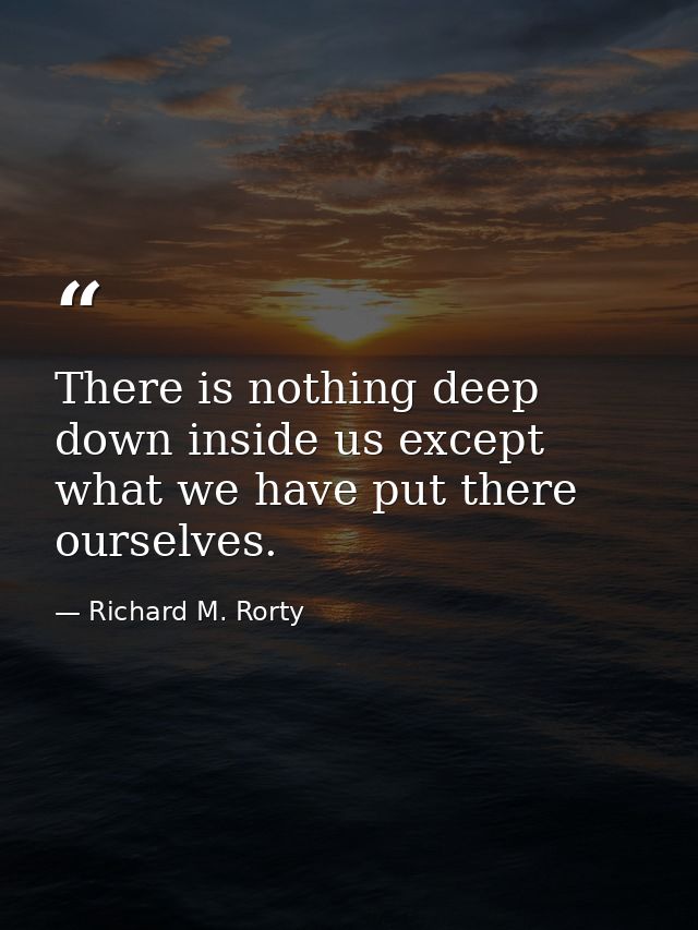 There is nothing deep down inside us except what we have put there ourselves. — Richard M. Rorty