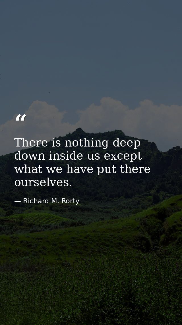 There is nothing deep down inside us except what we have put there ourselves. — Richard M. Rorty