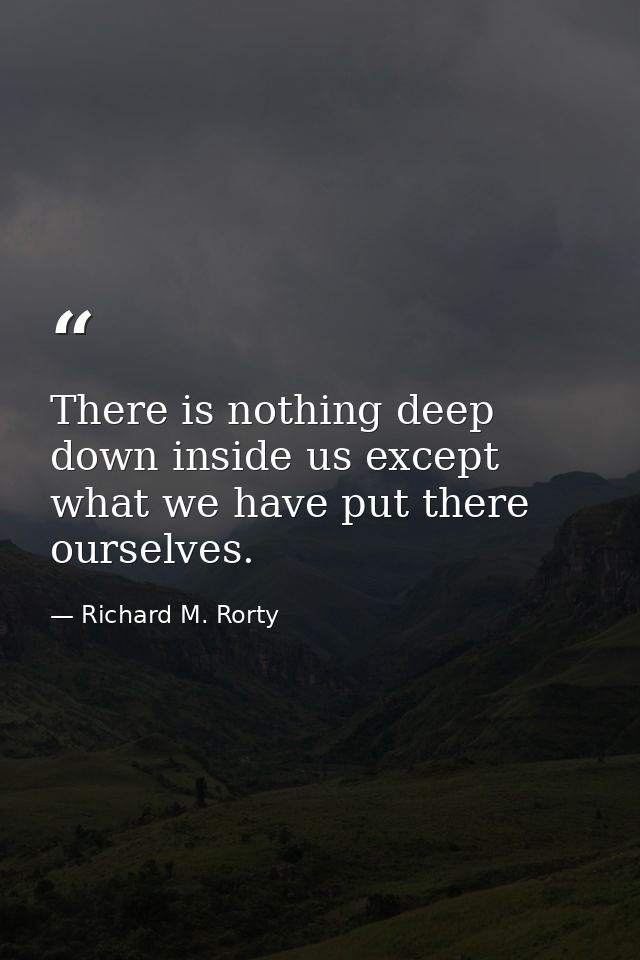 There is nothing deep down inside us except what we have put there ourselves. — Richard M. Rorty