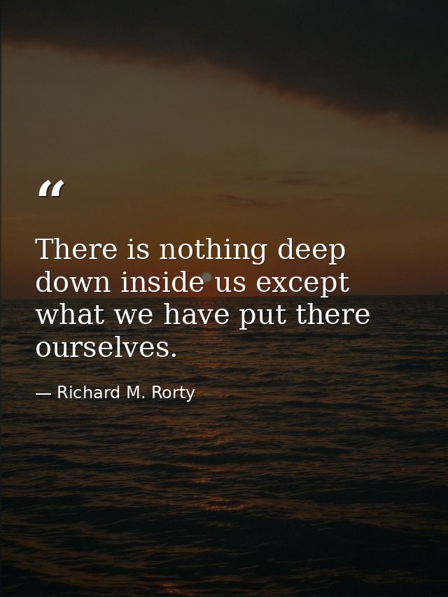 There is nothing deep down inside us except what we have put there ourselves. — Richard M. Rorty