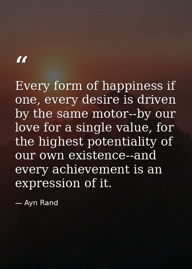 Every form of happiness if one, every desire is driven by the same motor--by our love for a single value, for the highes — Ayn Rand