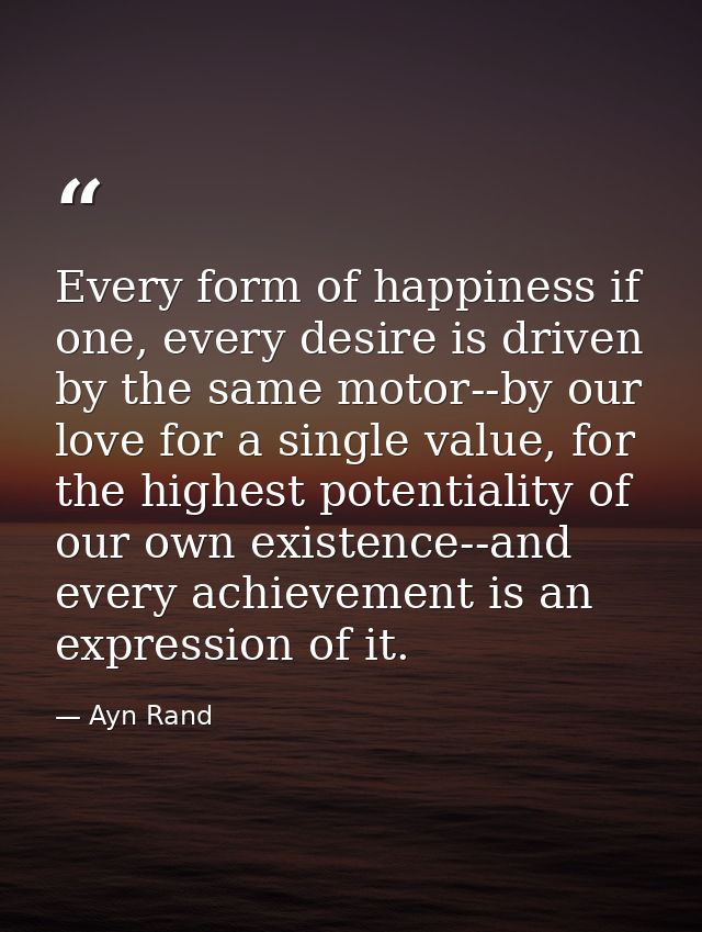 Every form of happiness if one, every desire is driven by the same motor--by our love for a single value, for the highes — Ayn Rand