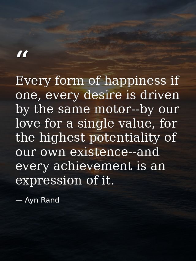 Every form of happiness if one, every desire is driven by the same motor--by our love for a single value, for the highes — Ayn Rand