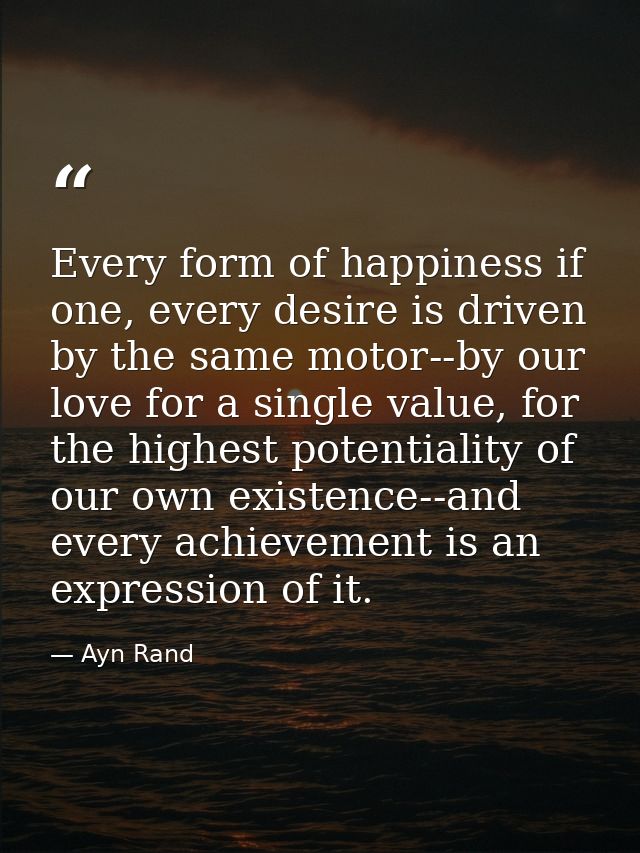 Every form of happiness if one, every desire is driven by the same motor--by our love for a single value, for the highes — Ayn Rand