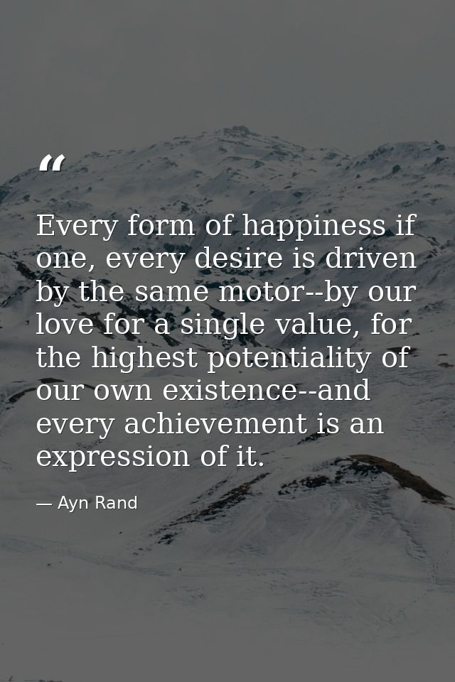Every form of happiness if one, every desire is driven by the same motor--by our love for a single value, for the highes — Ayn Rand