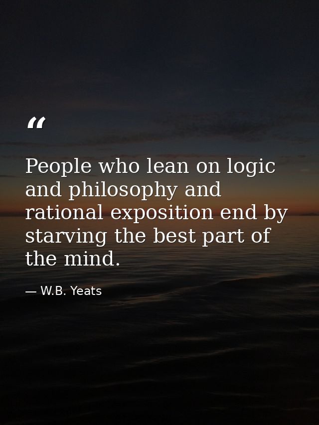 People who lean on logic and philosophy and rational exposition end by starving the best part of the mind. — W.B. Yeats