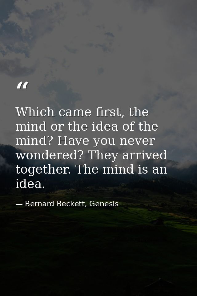 Which came first, the mind or the idea of the mind? Have you never wondered? They arrived together. The mind is an idea. — Bernard Beckett, Genesis