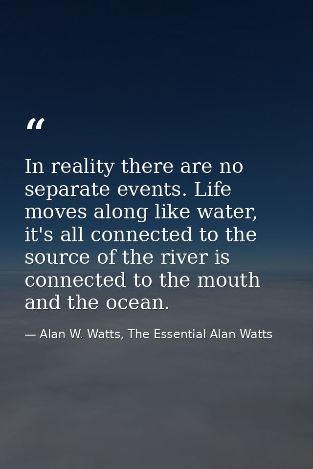 In reality there are no separate events. Life moves along like water, it's all connected to the source of the river is c — Alan W. Watts, The Essential Alan Watts
