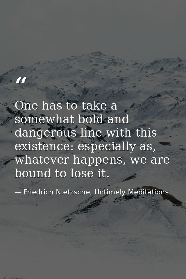 One has to take a somewhat bold and dangerous line with this existence: especially as, whatever happens, we are bound to — Friedrich Nietzsche, Untimely Meditations