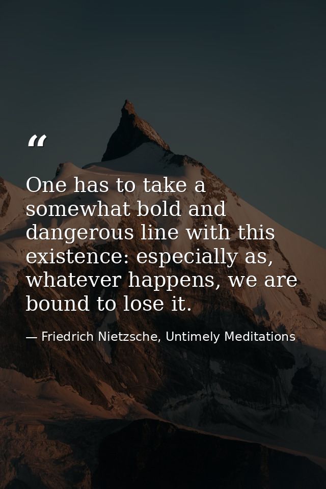One has to take a somewhat bold and dangerous line with this existence: especially as, whatever happens, we are bound to — Friedrich Nietzsche, Untimely Meditations