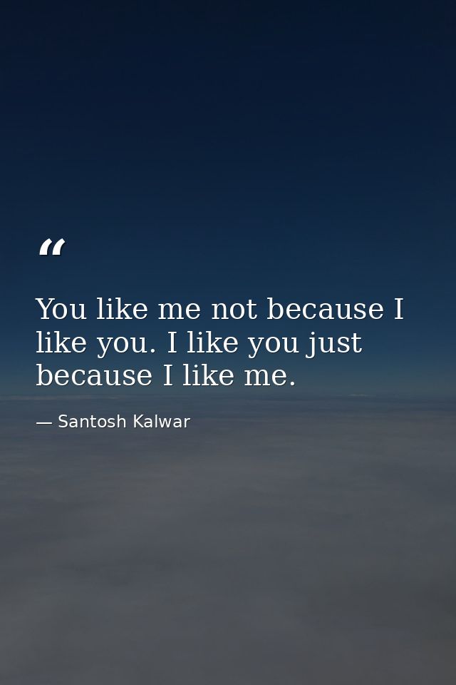 You like me not because I like you. I like you just because I like me. — Santosh Kalwar