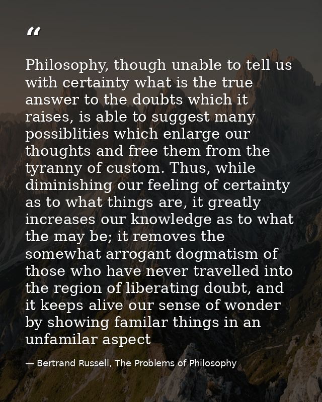 Philosophy, though unable to tell us with certainty what is the true answer to the doubts which it raises, is able to su — Bertrand Russell, The Problems of Philosophy