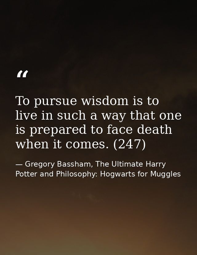 To pursue wisdom is to live in such a way that one is prepared to face death when it comes. (247) — Gregory Bassham, The Ultimate Harry Potter and Philosophy: Hogwarts for Muggles