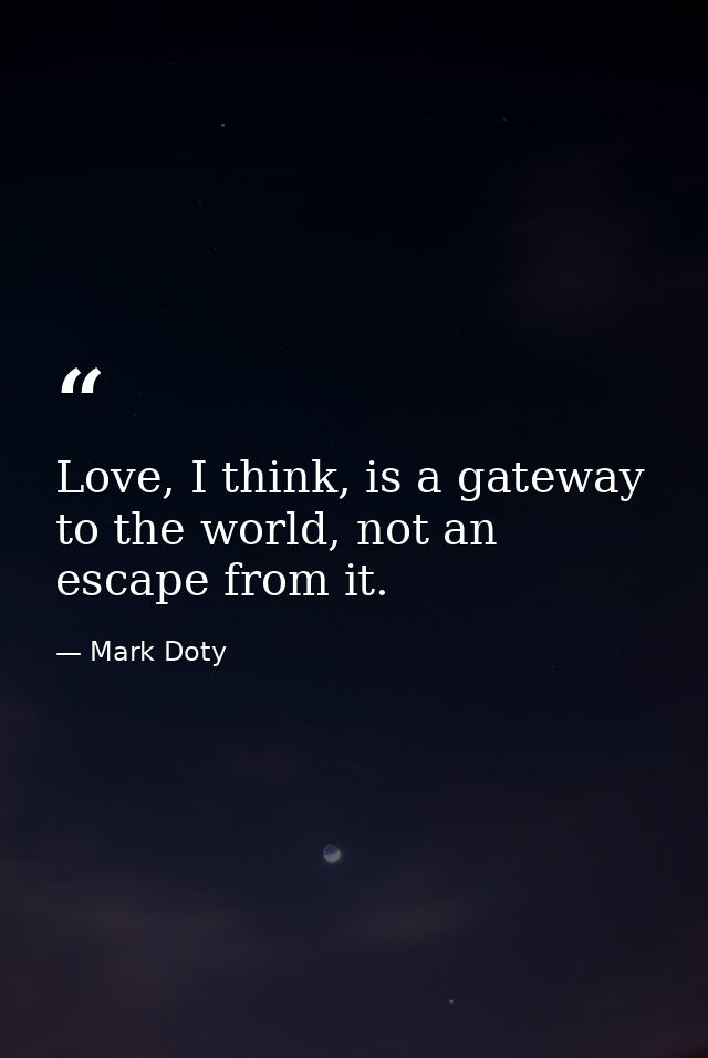 Love, I think, is a gateway to the world, not an escape from it. — Mark Doty