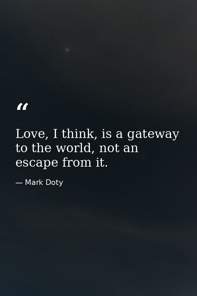 Love, I think, is a gateway to the world, not an escape from it. — Mark Doty