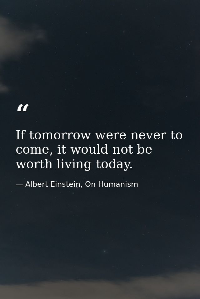 If tomorrow were never to come, it would not be worth living today. — Albert Einstein, On Humanism