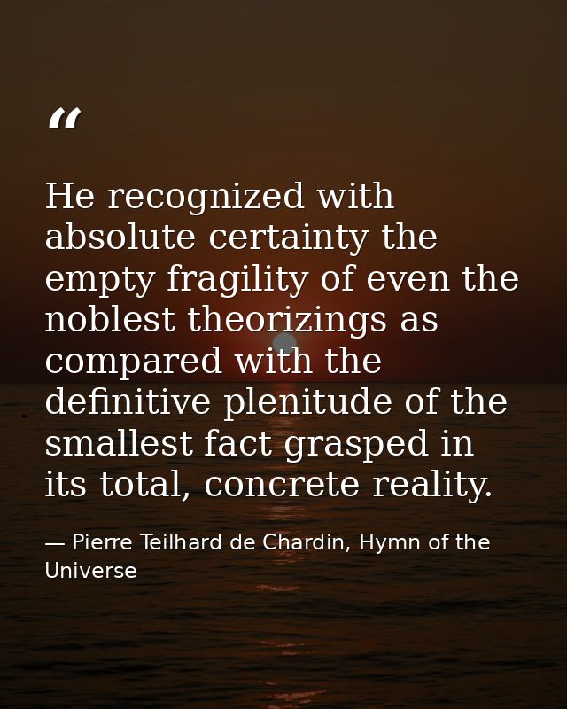 He recognized with absolute certainty the empty fragility of even the noblest theorizings as compared with the definitiv — Pierre Teilhard de Chardin, Hymn of the Universe