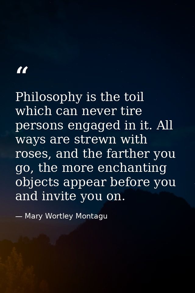 Philosophy is the toil which can never tire persons engaged in it. All ways are strewn with roses, and the farther you g — Mary Wortley Montagu