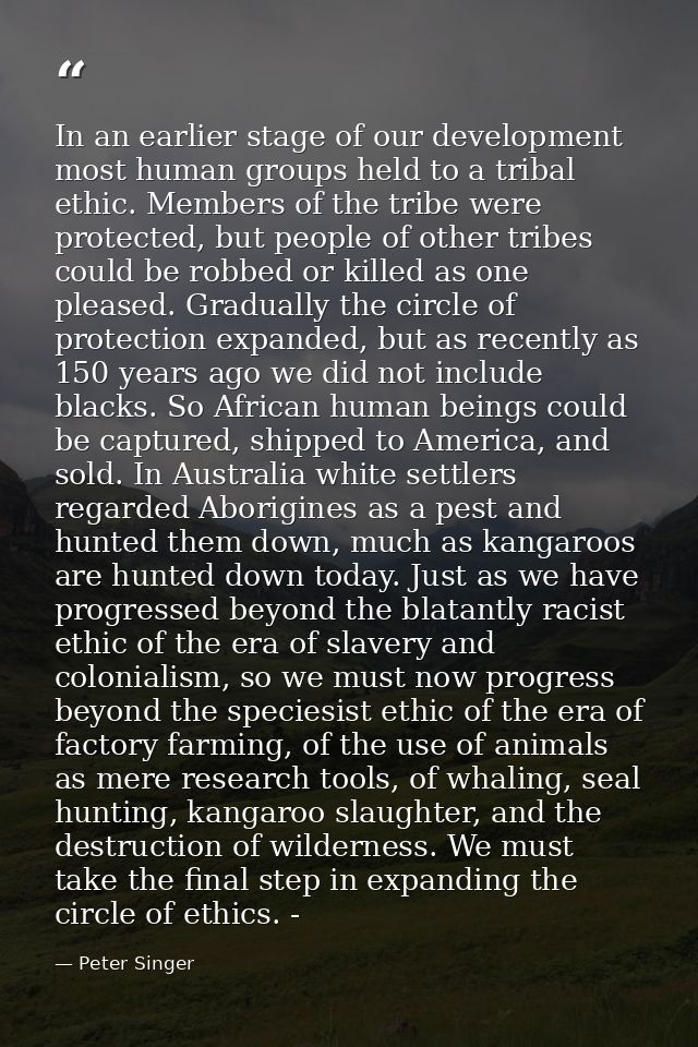 In an earlier stage of our development most human groups held to a tribal ethic. Members of the tribe were protected, bu — Peter Singer