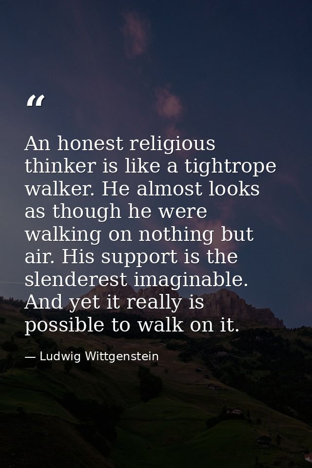 An honest religious thinker is like a tightrope walker. He almost looks as though he were walking on nothing but air. Hi — Ludwig Wittgenstein