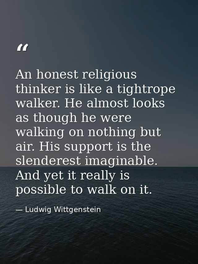 An honest religious thinker is like a tightrope walker. He almost looks as though he were walking on nothing but air. Hi — Ludwig Wittgenstein