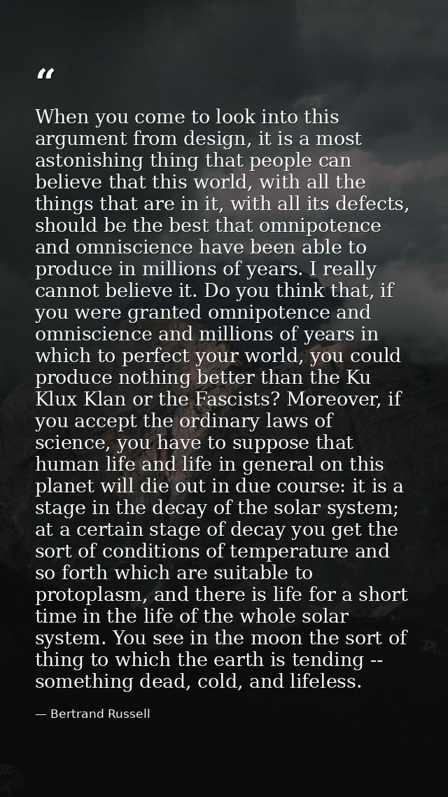 When you come to look into this argument from design, it is a most astonishing thing that people can believe that this w — Bertrand Russell
