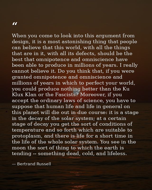 When you come to look into this argument from design, it is a most astonishing thing that people can believe that this w — Bertrand Russell