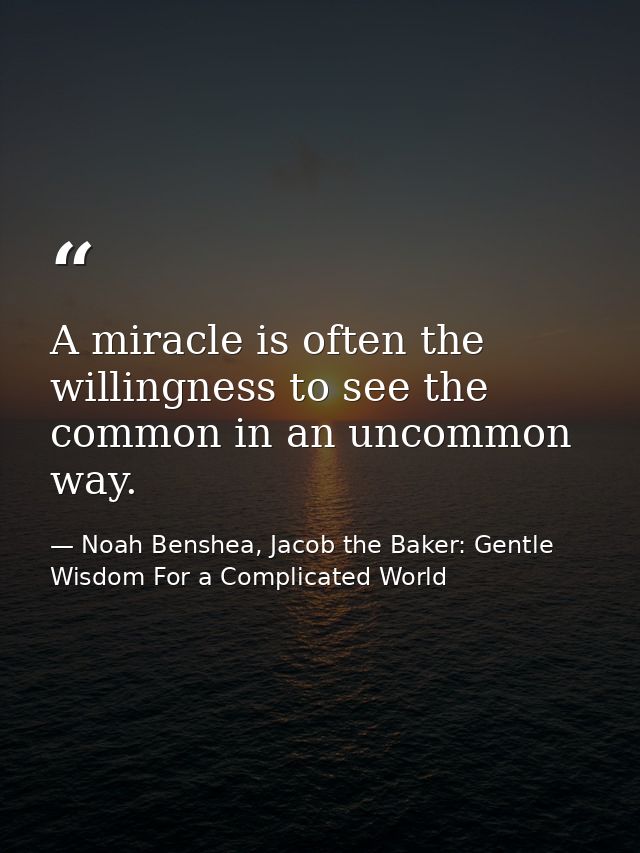 A miracle is often the willingness to see the common in an uncommon way. — Noah Benshea, Jacob the Baker: Gentle Wisdom For a Complicated World