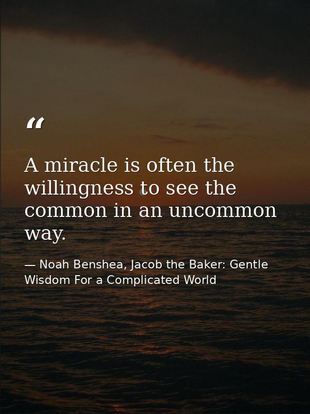 A miracle is often the willingness to see the common in an uncommon way. — Noah Benshea, Jacob the Baker: Gentle Wisdom For a Complicated World