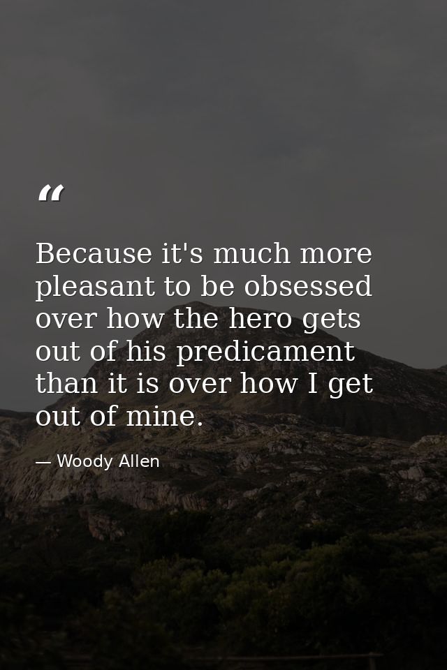 Because it's much more pleasant to be obsessed over how the hero gets out of his predicament than it is over how I get o — Woody Allen