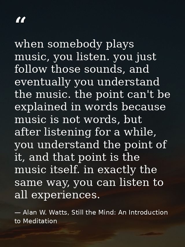 when somebody plays music, you listen. you just follow those sounds, and eventually you understand the music. the point  — Alan W. Watts, Still the Mind: An Introduction to Meditation