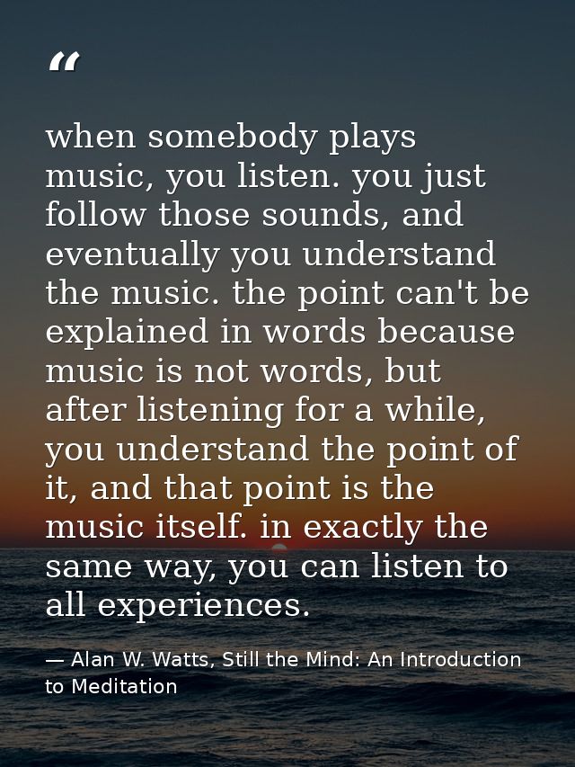 when somebody plays music, you listen. you just follow those sounds, and eventually you understand the music. the point  — Alan W. Watts, Still the Mind: An Introduction to Meditation