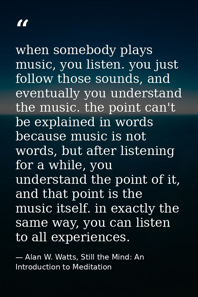 when somebody plays music, you listen. you just follow those sounds, and eventually you understand the music. the point  — Alan W. Watts, Still the Mind: An Introduction to Meditation