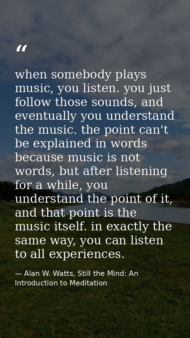when somebody plays music, you listen. you just follow those sounds, and eventually you understand the music. the point  — Alan W. Watts, Still the Mind: An Introduction to Meditation