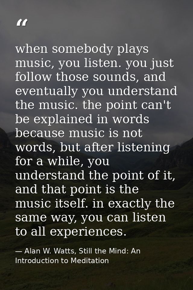 when somebody plays music, you listen. you just follow those sounds, and eventually you understand the music. the point  — Alan W. Watts, Still the Mind: An Introduction to Meditation
