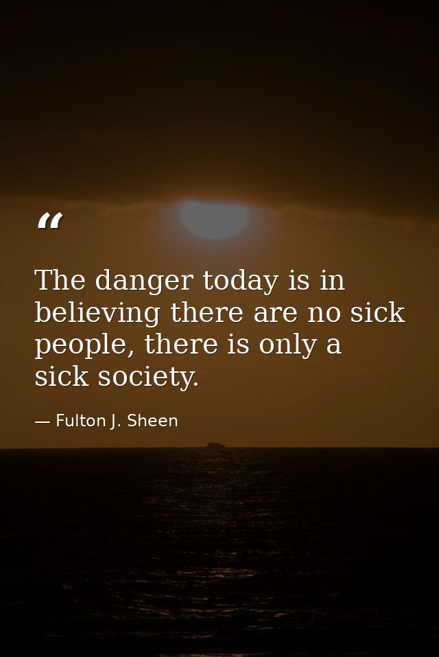 The danger today is in believing there are no sick people, there is only a sick society. — Fulton J. Sheen