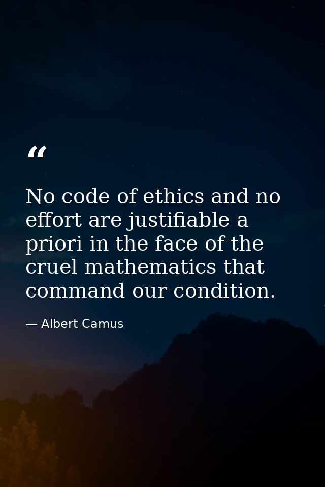 No code of ethics and no effort are justifiable a priori in the face of the cruel mathematics that command our condition — Albert Camus